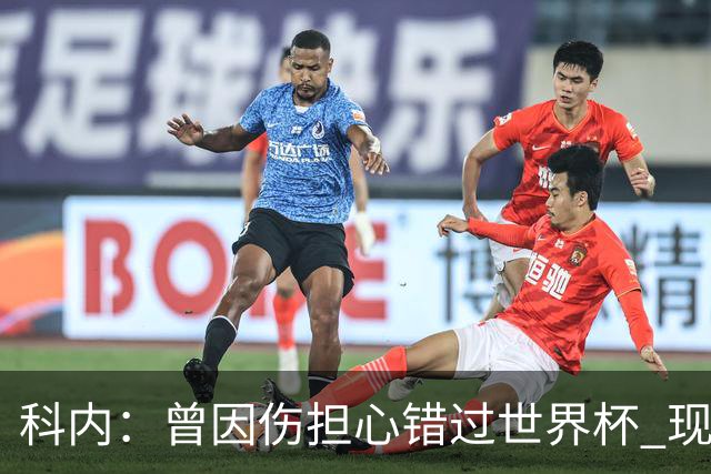 科内：曾因伤担心错过世界杯 现在只想专注世界杯不去想转会